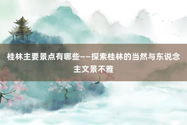 桂林主要景点有哪些——探索桂林的当然与东说念主文景不雅