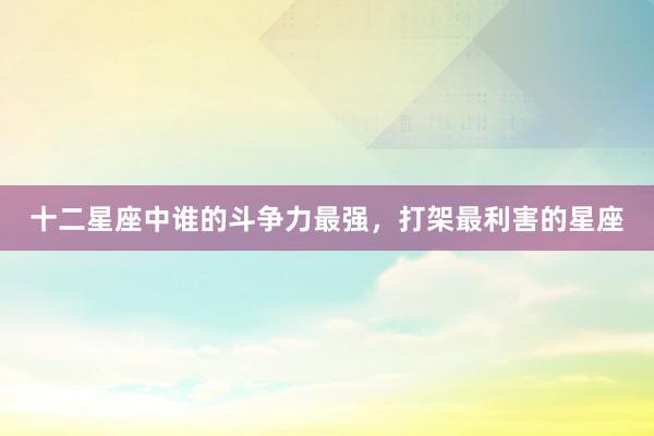 十二星座中谁的斗争力最强，打架最利害的星座