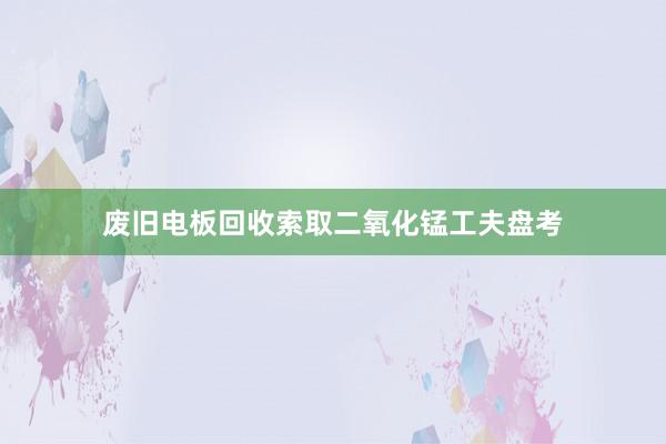 废旧电板回收索取二氧化锰工夫盘考