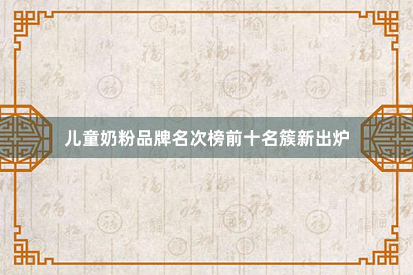 儿童奶粉品牌名次榜前十名簇新出炉