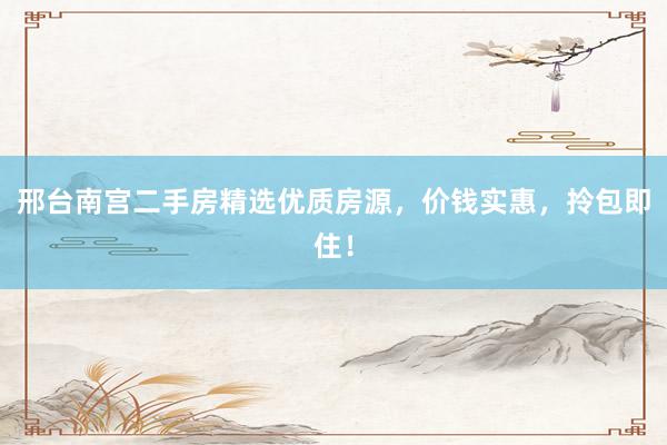邢台南宫二手房精选优质房源，价钱实惠，拎包即住！