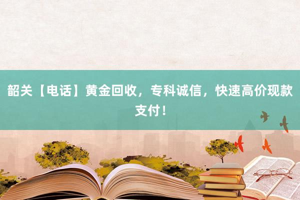 韶关【电话】黄金回收，专科诚信，快速高价现款支付！