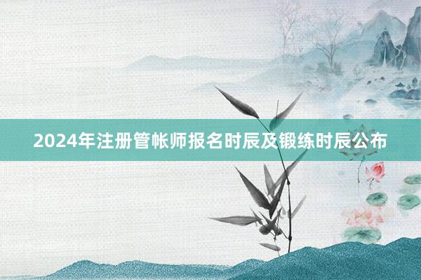 2024年注册管帐师报名时辰及锻练时辰公布