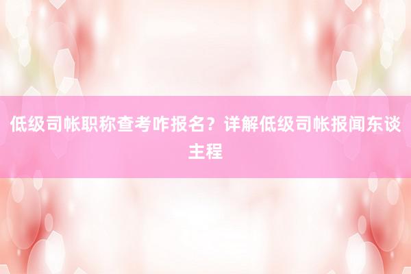 低级司帐职称查考咋报名？详解低级司帐报闻东谈主程