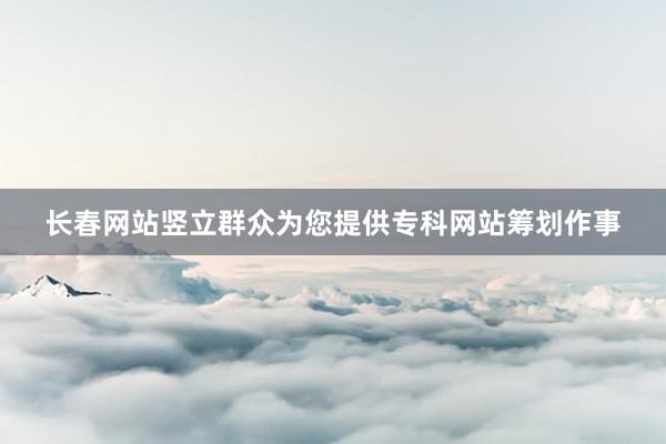 长春网站竖立群众为您提供专科网站筹划作事