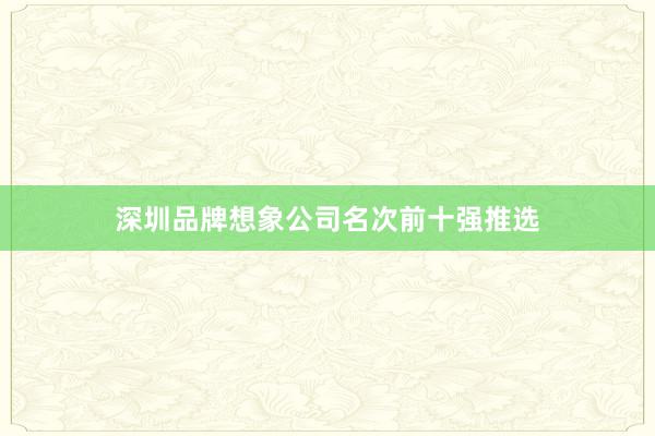 深圳品牌想象公司名次前十强推选