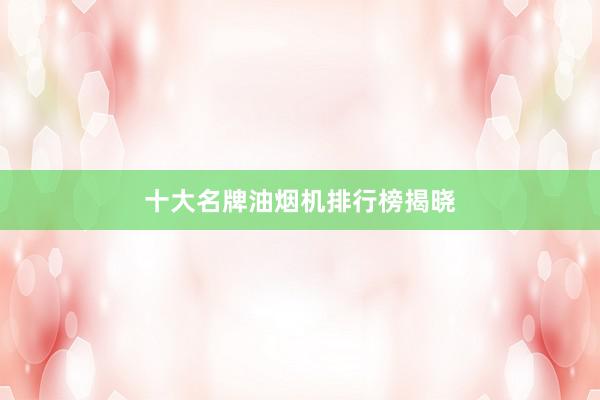 十大名牌油烟机排行榜揭晓