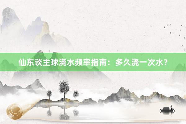仙东谈主球浇水频率指南：多久浇一次水？
