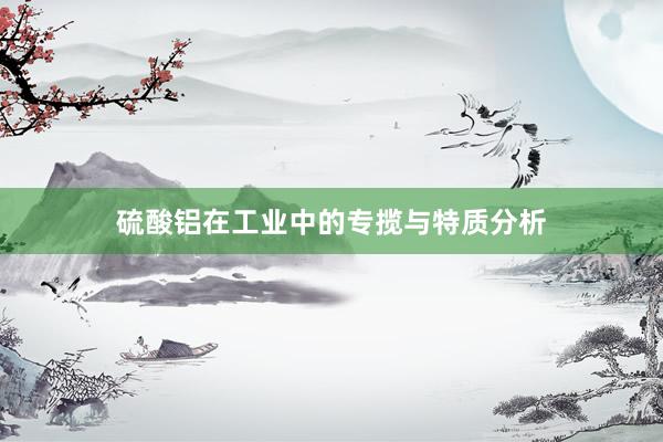 硫酸铝在工业中的专揽与特质分析