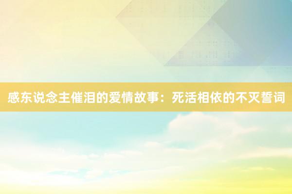 感东说念主催泪的爱情故事：死活相依的不灭誓词