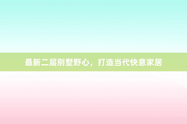 最新二层别墅野心,打造当代快意家居